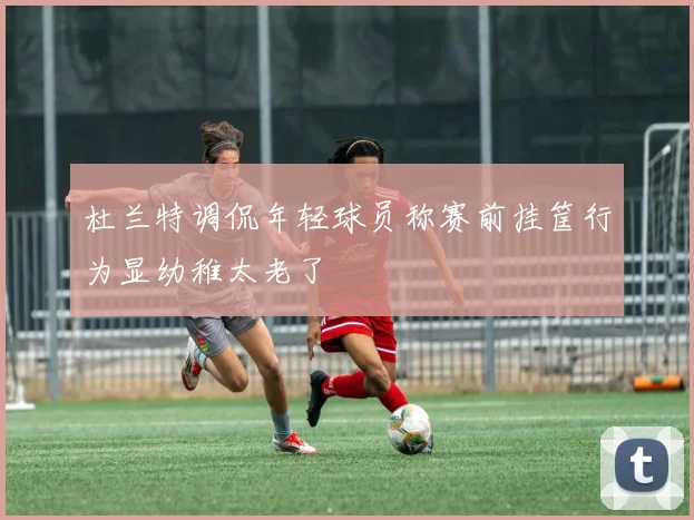 杜兰特调侃年轻球员称赛前挂筐行为显幼稚太老了