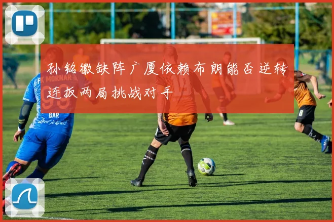 孙铭徽缺阵广厦依赖布朗能否逆转连扳两局挑战对手