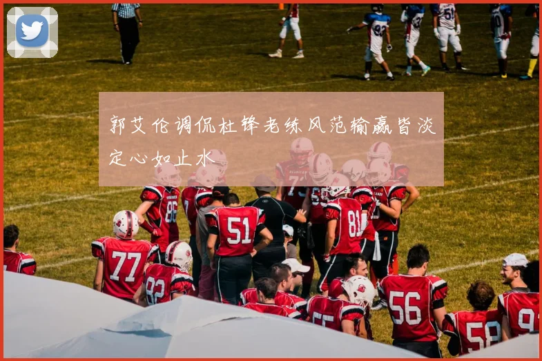 郭艾伦调侃杜锋老练风范输赢皆淡定心如止水