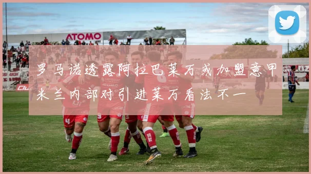 罗马诺透露阿拉巴莱万或加盟意甲米兰内部对引进莱万看法不一