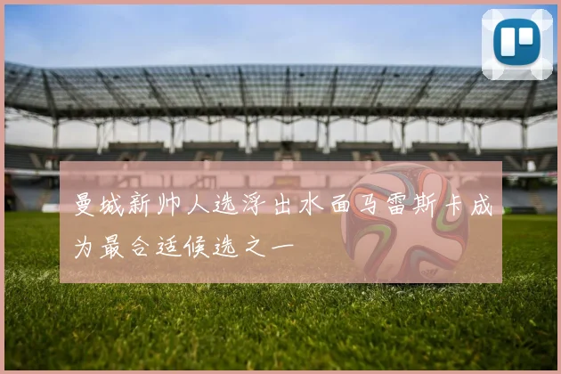 曼城新帅人选浮出水面马雷斯卡成为最合适候选之一