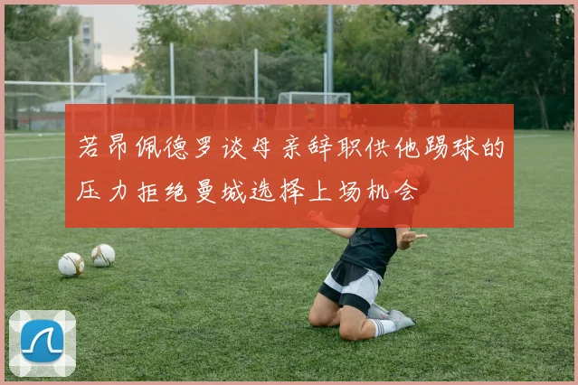若昂佩德罗谈母亲辞职供他踢球的压力拒绝曼城选择上场机会