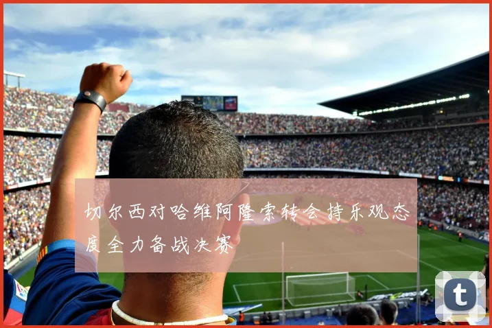 切尔西对哈维阿隆索转会持乐观态度全力备战决赛