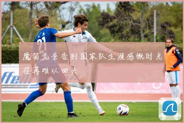 魔笛无奈告别国家队生涯感慨时光荏苒难以回头