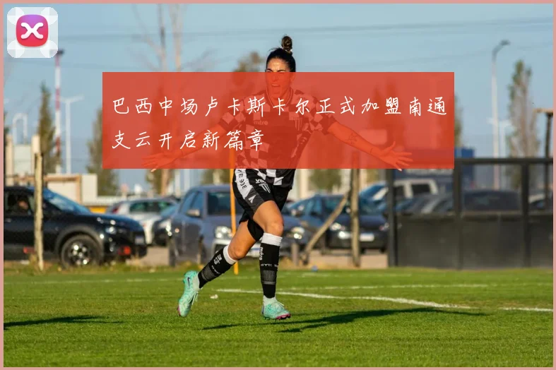巴西中场卢卡斯卡尔正式加盟南通支云开启新篇章