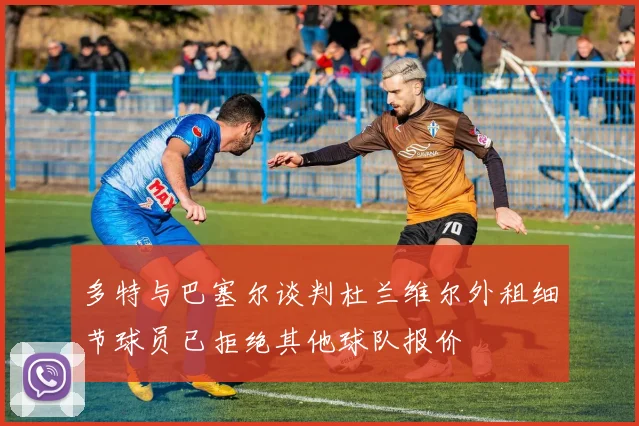 多特与巴塞尔谈判杜兰维尔外租细节球员已拒绝其他球队报价