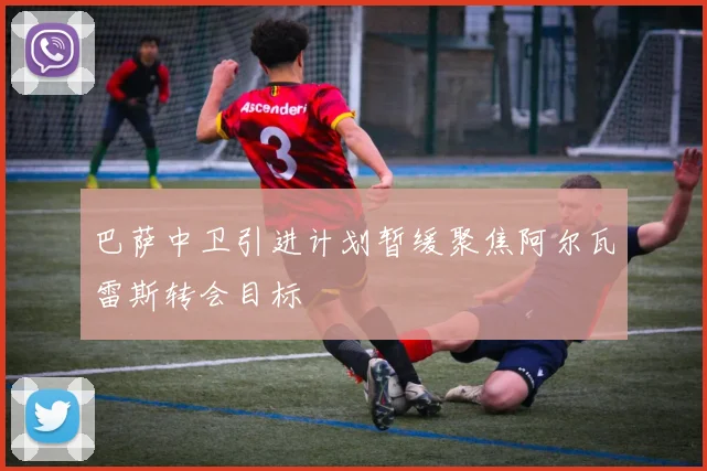 巴萨中卫引进计划暂缓聚焦阿尔瓦雷斯转会目标