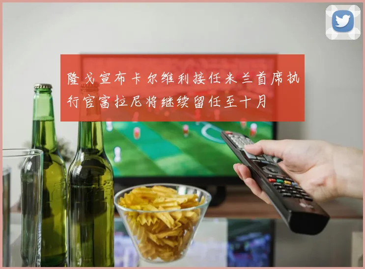 隆戈宣布卡尔维利接任米兰首席执行官富拉尼将继续留任至十月