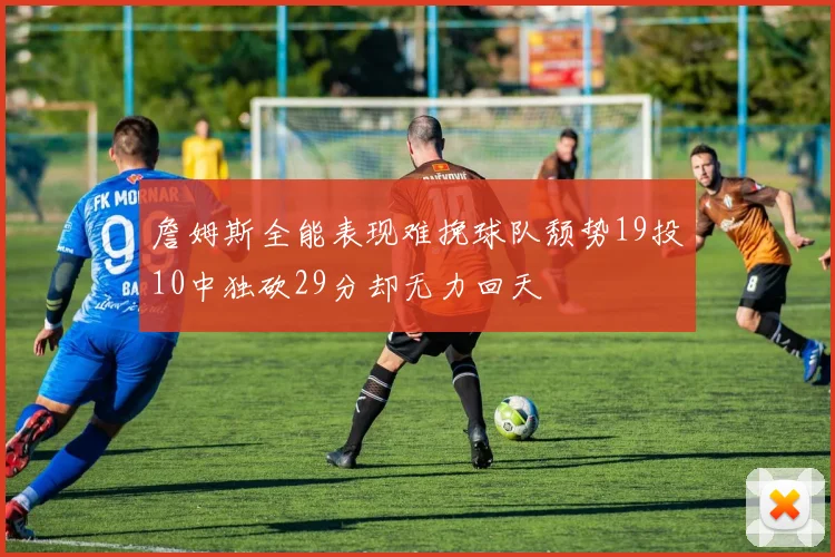詹姆斯全能表现难挽球队颓势19投10中独砍29分却无力回天