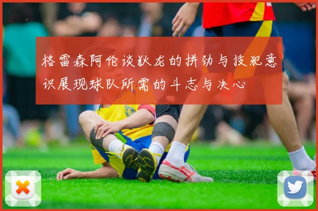 格雷森阿伦谈狄龙的拼劲与技犯意识展现球队所需的斗志与决心