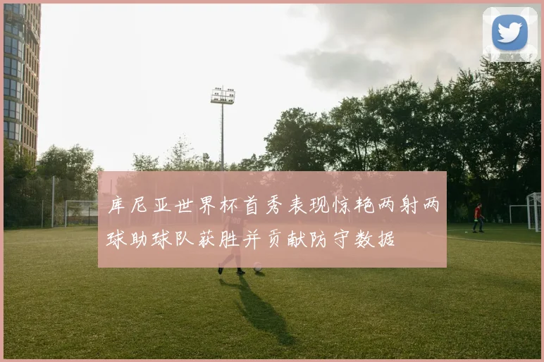 库尼亚世界杯首秀表现惊艳两射两球助球队获胜并贡献防守数据