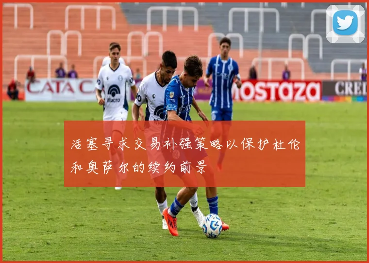 活塞寻求交易补强策略以保护杜伦和奥萨尔的续约前景