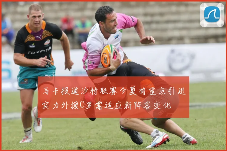 马卡报道沙特联赛今夏将重点引进实力外援C罗需适应新阵容变化