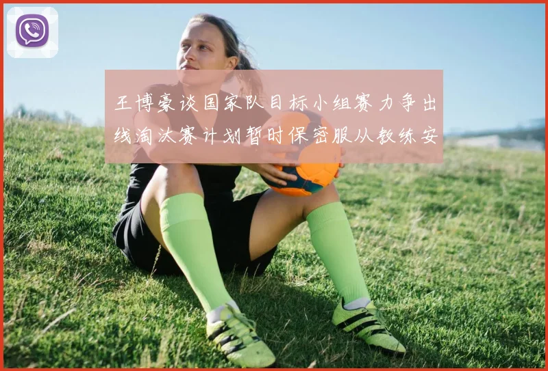 王博豪谈国家队目标小组赛力争出线淘汰赛计划暂时保密服从教练安排