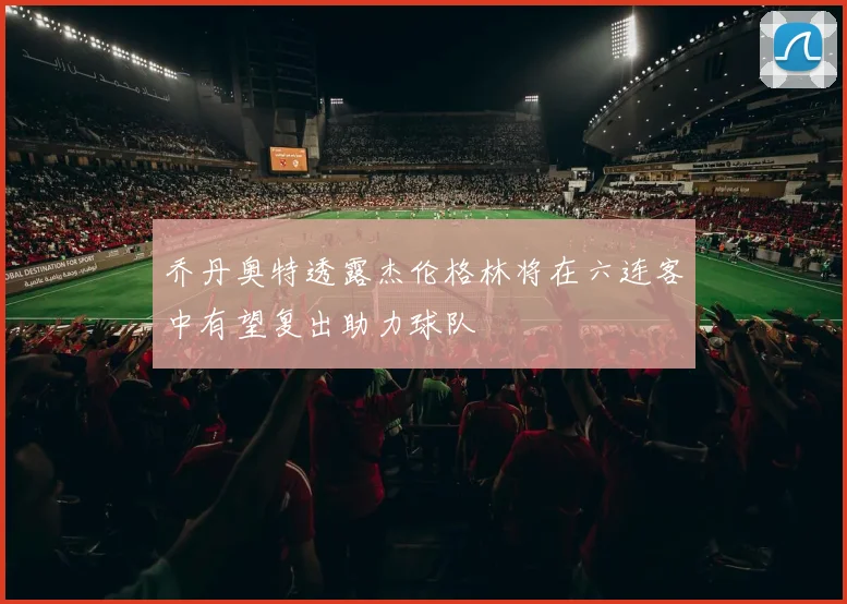 乔丹奥特透露杰伦格林将在六连客中有望复出助力球队