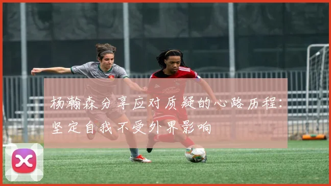 杨瀚森分享应对质疑的心路历程：坚定自我不受外界影响
