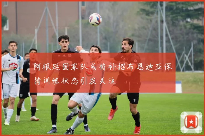 阿根廷国家队或将补招布恩迪亚保持训练状态引发关注