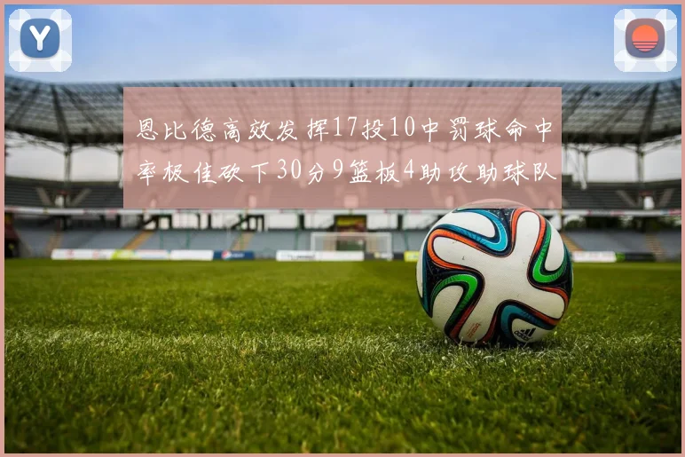 恩比德高效发挥17投10中罚球命中率极佳砍下30分9篮板4助攻助球队获胜